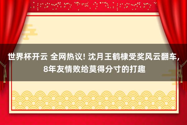世界杯开云 全网热议! 沈月王鹤棣受奖风云翻车， 8年友情败给莫得分寸的打趣