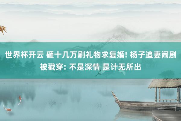 世界杯开云 砸十几万刷礼物求复婚! 杨子追妻闹剧被戳穿: 不是深情 是计无所出
