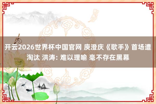 开云2026世界杯中国官网 庾澄庆《歌手》首场遭淘汰 洪涛: 难以理喻 毫不存在黑幕