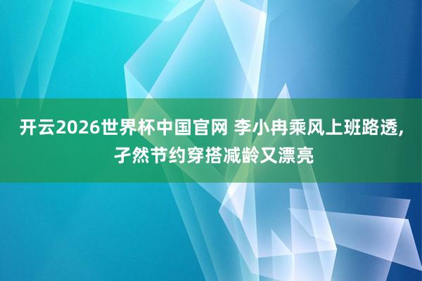 开云2026世界杯中国官网 李小冉乘风上班路透，<a href=
