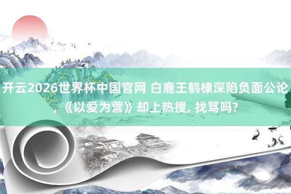 开云2026世界杯中国官网 白鹿王鹤棣深陷负面公论， 《以爱为营》却上热搜， 找骂吗?
