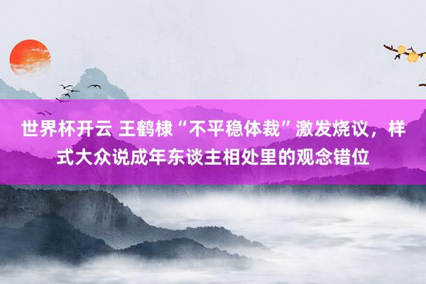 世界杯开云 王鹤棣“不平稳体裁”激发烧议，样式大众说成年东谈主相处里的观念错位