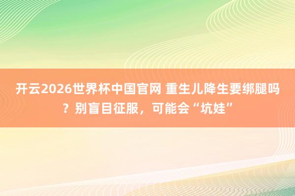 开云2026世界杯中国官网 重生儿降生要绑腿吗？别盲目征服，可能会“坑娃”