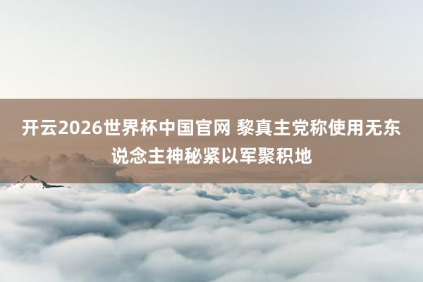 开云2026世界杯中国官网 黎真主党称使用无东说念主神秘紧以军聚积地