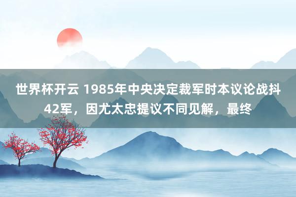 世界杯开云 1985年中央决定裁军时本议论战抖42军，因尤太忠提议不同见解，最终