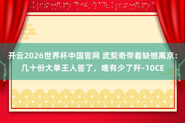 开云2026世界杯中国官网 武契奇带着缺憾离京：几十份大单王人签了，唯有少了歼-10CE