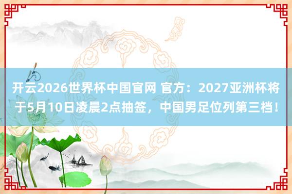 开云2026世界杯中国官网 官方：2027亚洲杯将于5月10日凌晨2点抽签，中国男足位列第三档！