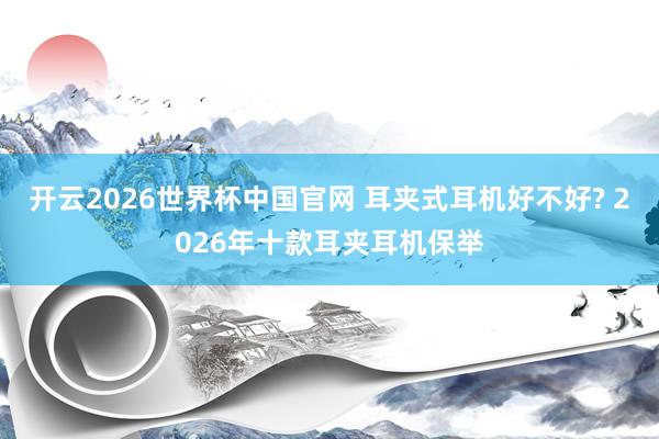 开云2026世界杯中国官网 耳夹式耳机好不好? 2026年十款耳夹耳机保举