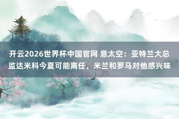 开云2026世界杯中国官网 意太空：亚特兰大总监达米科今夏可能离任，米兰和罗马对他感兴味