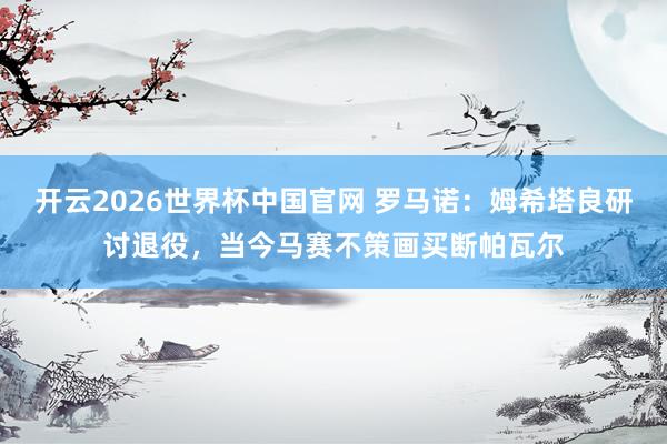 开云2026世界杯中国官网 罗马诺：姆希塔良研讨退役，当今马赛不策画买断帕瓦尔