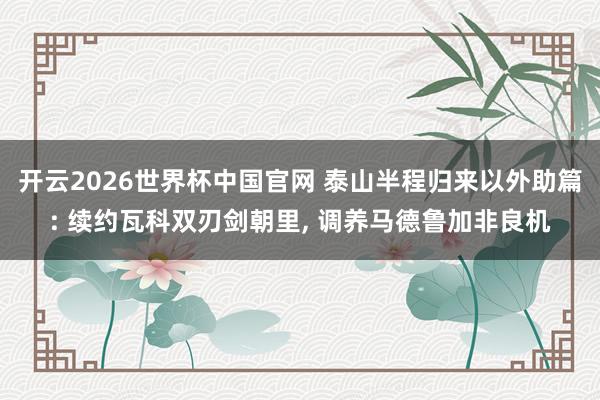 开云2026世界杯中国官网 泰山半程归来以外助篇: 续约瓦科双刃剑朝里， 调养马德鲁加非良机