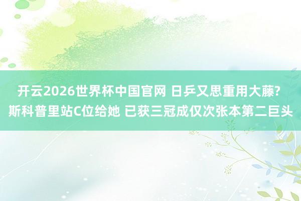 开云2026世界杯中国官网 日乒又思重用大藤? 斯科普里站C位给她 已获三冠成仅次张本第二巨头