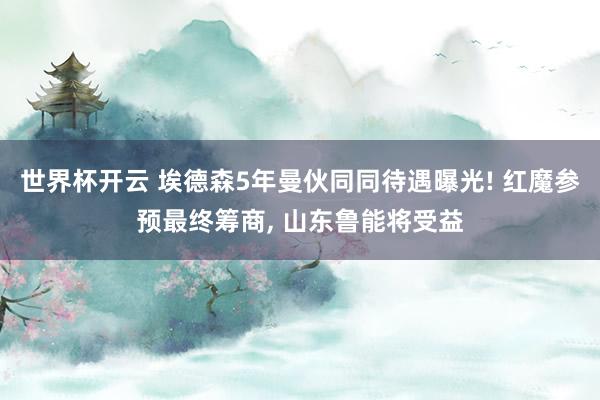 世界杯开云 埃德森5年曼伙同同待遇曝光! 红魔参预最终筹商， 山东鲁能将受益