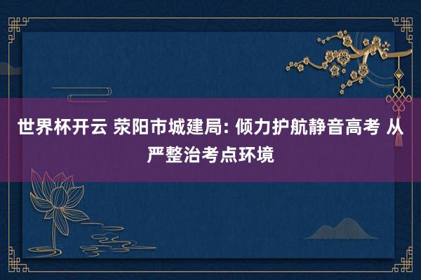 世界杯开云 荥阳市城建局: 倾力护航静音高考 从严整治考点环