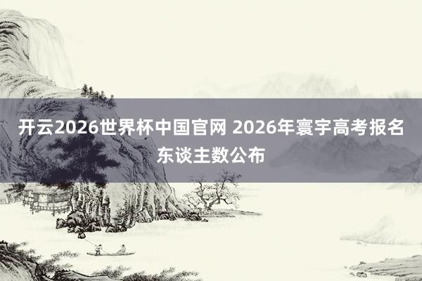 开云2026世界杯中国官网 2026年寰宇高考报名东谈主