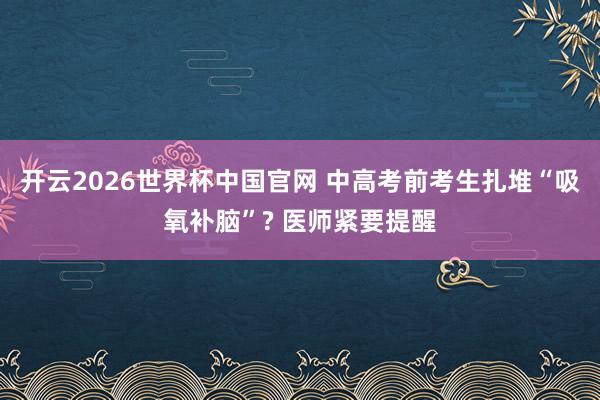 开云2026世界杯中国官网 中高考前考生扎堆“吸氧补脑”? 医师紧要提醒