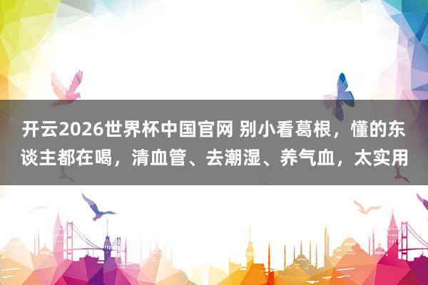 开云2026世界杯中国官网 别小看葛根，懂的东谈主都在喝，清血管、去潮湿、养气血，太实用