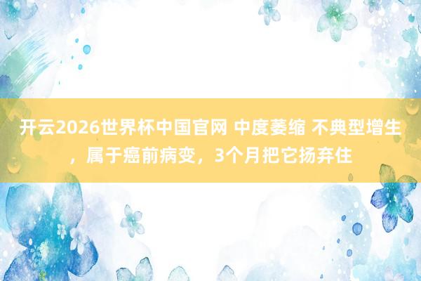 开云2026世界杯中国官网 中度萎缩 不典型增生，属于癌前病变，3个月把它扬弃住