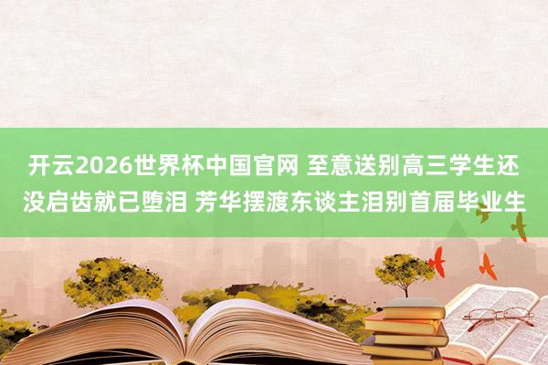 开云2026世界杯中国官网 至意送别高三学生还没启齿就已堕泪 芳华摆渡东谈主泪别首届毕业生