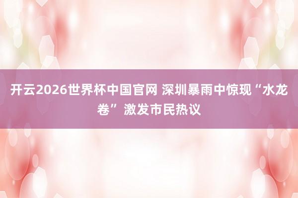 开云2026世界杯中国官网 深圳暴雨中惊现“水龙卷” 激发市民热议