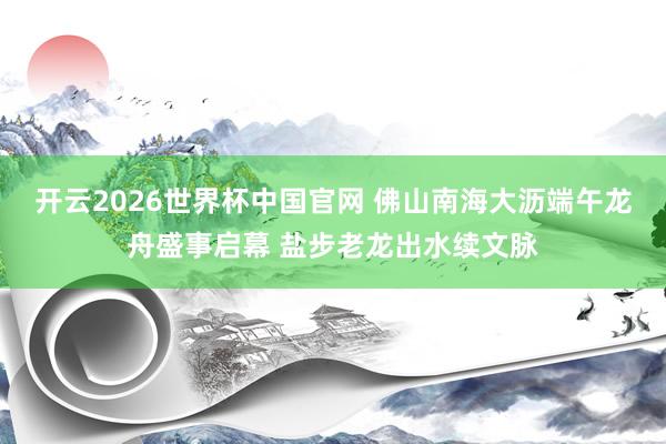 开云2026世界杯中国官网 佛山南海大沥端午龙舟盛事启幕 盐步老龙出水续文脉