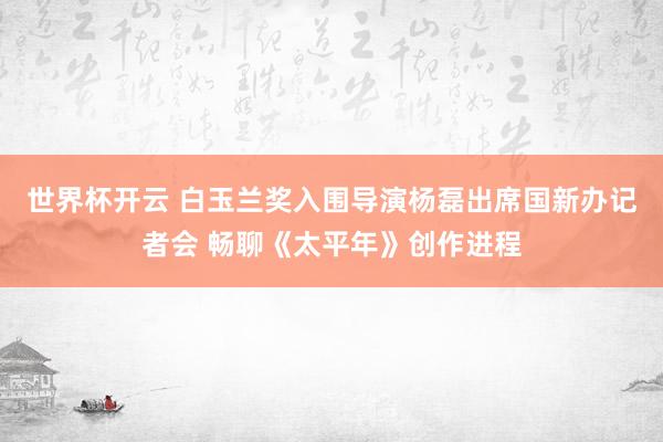 世界杯开云 白玉兰奖入围导演杨磊出席国新办记者会 畅聊《太平年》创作进程