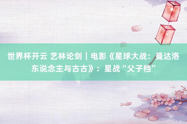 世界杯开云 艺林论剑｜电影《星球大战：曼达洛东说念主与古古》：星战“父子档”