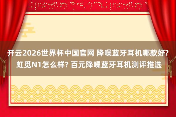 开云2026世界杯中国官网 降噪蓝牙耳机哪款好? 虹觅N1怎么样? 百元降噪蓝牙耳机测评推选