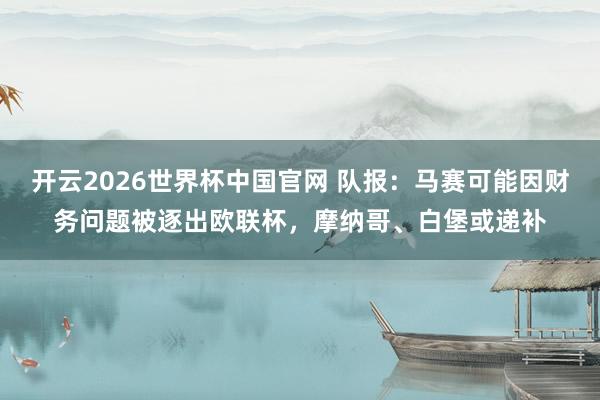 开云2026世界杯中国官网 队报：马赛可能因财务问题被逐出欧