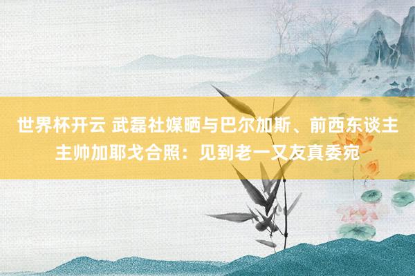 世界杯开云 武磊社媒晒与巴尔加斯、前西东谈主主帅加耶戈合照：见到老一又友真委宛