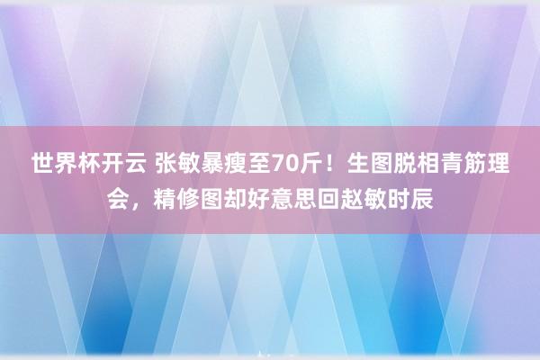 世界杯开云 张敏暴瘦至70斤！生图脱相青筋理会，精修图却好意思回赵敏时辰