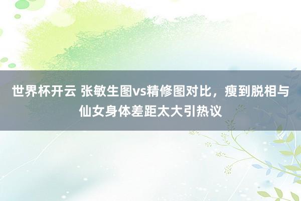 世界杯开云 张敏生图vs精修图对比,瘦到脱相与仙女身体差距太大引热议