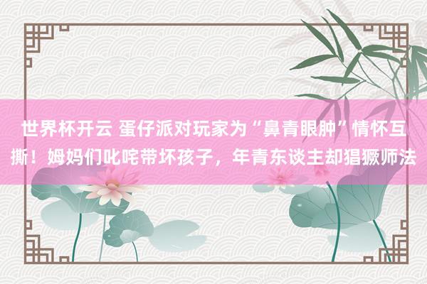 世界杯开云 蛋仔派对玩家为“鼻青眼肿”情怀互撕！姆妈们叱咤带坏孩子，年青东谈主却猖獗师法