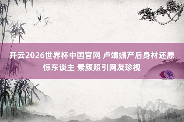 开云2026世界杯中国官网 卢靖姗产后身材还原惊东谈主 素颜照引网友珍视