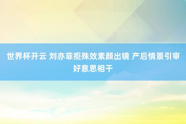 世界杯开云 刘亦菲拒殊效素颜出镜 产后情景引审好意思相干
