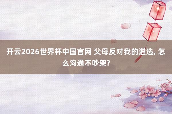 开云2026世界杯中国官网 父母反对我的遴选， 怎么沟通不吵架?