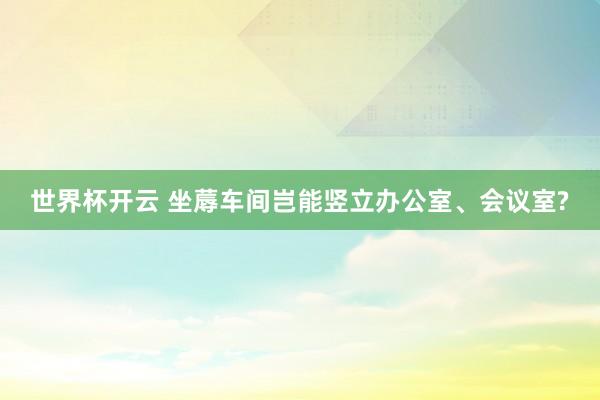世界杯开云 坐蓐车间岂能竖立办公室、会议室?
