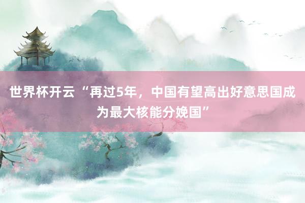 世界杯开云 “再过5年，中国有望高出好意思国成为最大核能分娩国”