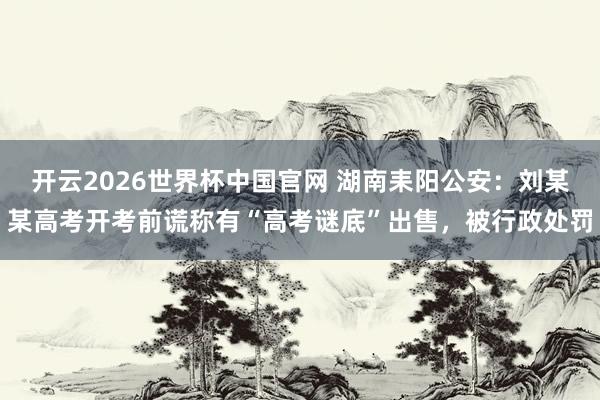 开云2026世界杯中国官网 湖南耒阳公安：刘某某高考开考前谎称有“高考谜底”出售，被行政处罚
