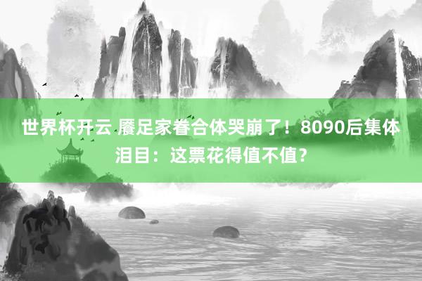世界杯开云 餍足家眷合体哭崩了！8090后集体泪目：这票花得值不值？
