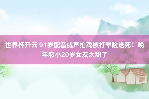 世界杯开云 91岁配音威声拍戏被打晕险送死！晚年恋小20岁女友太甜了