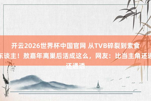 开云2026世界杯中国官网 从TVB碎裂到素食达东谈主！敖嘉年离巢后活成这么，网友：比当主角还通透
