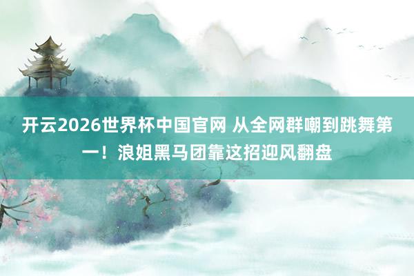 开云2026世界杯中国官网 从全网群嘲到跳舞第一！浪姐黑马团靠这招迎风翻盘