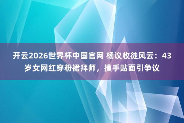 开云2026世界杯中国官网 杨议收徒风云：43岁女网红穿粉裙拜师，摸手贴面引争议