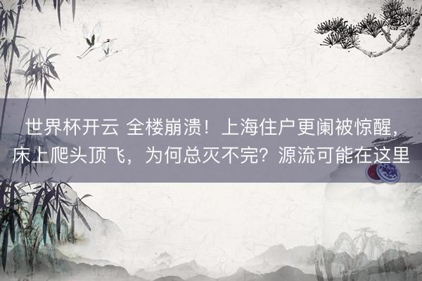 世界杯开云 全楼崩溃！上海住户更阑被惊醒，床上爬头顶飞，为何总灭不完？源流可能在这里