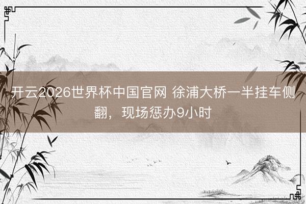 开云2026世界杯中国官网 徐浦大桥一半挂车侧翻，现场惩办9小时