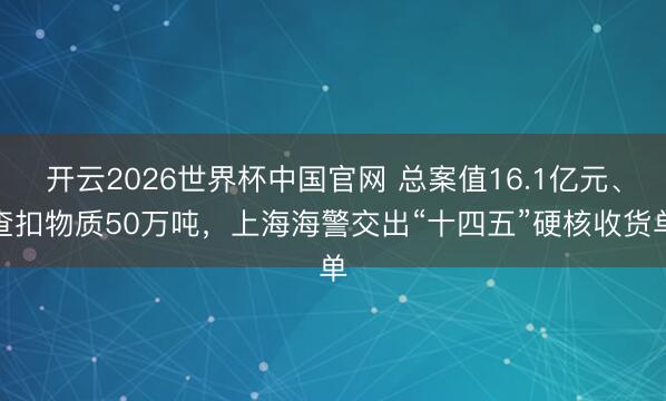 开云2026世界杯中国官网 总案值16.1亿元、查扣物质50万吨，上海海警交出“十四五”硬核收货单