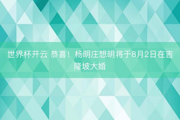 世界杯开云 恭喜！杨明庄想明将于8月2日在吉隆坡大婚