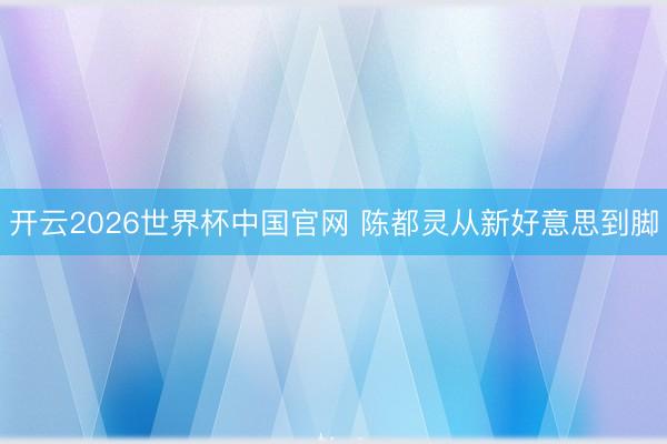 开云2026世界杯中国官网 陈都灵从新好意思到脚