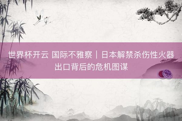 世界杯开云 国际不雅察｜日本解禁杀伤性火器出口背后的危机图谋